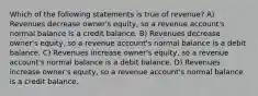 Which of the following statements is true of revenue? A) Revenues decrease owner's equity, so a revenue account's normal balance is a credit balance. B) Revenues decrease owner's equity, so a revenue account's normal balance is a debit balance. C) Revenues increase owner's equity, so a revenue account's normal balance is a debit balance. D) Revenues increase owner's equity, so a revenue account's normal balance is a credit balance.