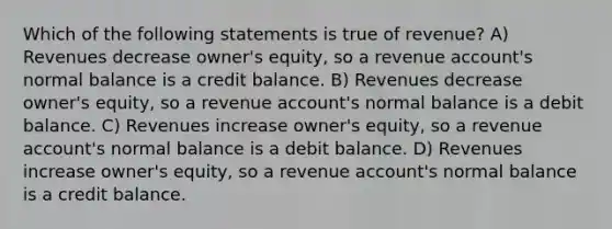 Which of the following statements is true of revenue? A) Revenues decrease owner's equity, so a revenue account's normal balance is a credit balance. B) Revenues decrease owner's equity, so a revenue account's normal balance is a debit balance. C) Revenues increase owner's equity, so a revenue account's normal balance is a debit balance. D) Revenues increase owner's equity, so a revenue account's normal balance is a credit balance.