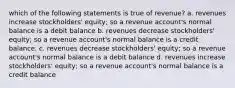 which of the following statements is true of revenue? a. revenues increase stockholders' equity; so a revenue account's normal balance is a debit balance b. revenues decrease stockholders' equity; so a revenue account's normal balance is a credit balance. c. revenues decrease stockholders' equity; so a revenue account's normal balance is a debit balance d. revenues increase stockholders' equity; so a revenue account's normal balance is a credit balance