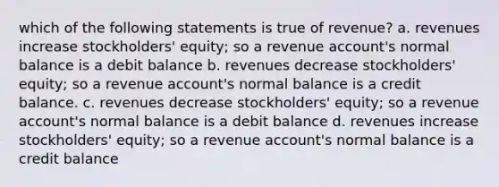 which of the following statements is true of revenue? a. revenues increase stockholders' equity; so a revenue account's normal balance is a debit balance b. revenues decrease stockholders' equity; so a revenue account's normal balance is a credit balance. c. revenues decrease stockholders' equity; so a revenue account's normal balance is a debit balance d. revenues increase stockholders' equity; so a revenue account's normal balance is a credit balance