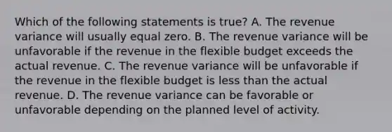 Which of the following statements is true? A. The revenue variance will usually equal zero. B. The revenue variance will be unfavorable if the revenue in the flexible budget exceeds the actual revenue. C. The revenue variance will be unfavorable if the revenue in the flexible budget is less than the actual revenue. D. The revenue variance can be favorable or unfavorable depending on the planned level of activity.