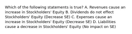 Which of the following statements is true? A. Revenues cause an increase in Stockholders' Equity B. Dividends do not effect Stockholders' Equity (Decrease SE) C. Expenses cause an increase in Stockholders' Equity (Decrease SE) D. Liabilities cause a decrease in Stockholders' Equity (No impact on SE)