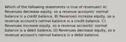 Which of the following statements is true of revenues? A) Revenues decrease equity, so a revenue accounts' normal balance is a credit balance. B) Revenues increase equity, so a revenue account's normal balance is a credit balance. C) Revenues increase equity, so a revenue accounts' normal balance is a debit balance. D) Revenues decrease equity, so a revenue account's normal balance is a debit balance.