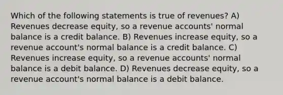 Which of the following statements is true of revenues? A) Revenues decrease equity, so a revenue accounts' normal balance is a credit balance. B) Revenues increase equity, so a revenue account's normal balance is a credit balance. C) Revenues increase equity, so a revenue accounts' normal balance is a debit balance. D) Revenues decrease equity, so a revenue account's normal balance is a debit balance.