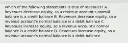 Which of the following statements is true of revenues? A. Revenues decrease equity, so a revenue account's normal balance is a credit balance B. Revenues decrease equity, so a revenue account's normal balance is a debit balance C. Revenues increase equity, so a revenue account's normal balance is a credit balance D. Revenues increase equity, so a revenue account's normal balance is a debit balance