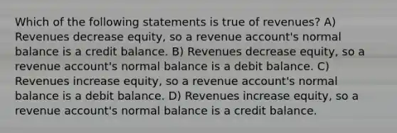 Which of the following statements is true of revenues? A) Revenues decrease equity, so a revenue account's normal balance is a credit balance. B) Revenues decrease equity, so a revenue account's normal balance is a debit balance. C) Revenues increase equity, so a revenue account's normal balance is a debit balance. D) Revenues increase equity, so a revenue account's normal balance is a credit balance.