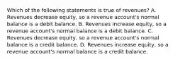 Which of the following statements is true of​ revenues? A. Revenues decrease​ equity, so a revenue​ account's normal balance is a debit balance. B. Revenues increase​ equity, so a revenue​ account's normal balance is a debit balance. C. Revenues decrease​ equity, so a revenue​ account's normal balance is a credit balance. D. Revenues increase​ equity, so a revenue​ account's normal balance is a credit balance.