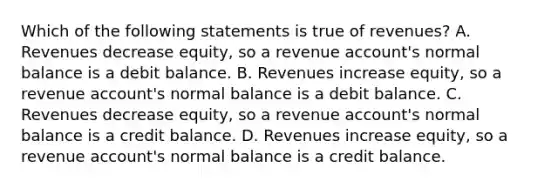 Which of the following statements is true of​ revenues? A. Revenues decrease​ equity, so a revenue​ account's normal balance is a debit balance. B. Revenues increase​ equity, so a revenue​ account's normal balance is a debit balance. C. Revenues decrease​ equity, so a revenue​ account's normal balance is a credit balance. D. Revenues increase​ equity, so a revenue​ account's normal balance is a credit balance.