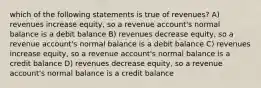 which of the following statements is true of revenues? A) revenues increase equity, so a revenue account's normal balance is a debit balance B) revenues decrease equity, so a revenue account's normal balance is a debit balance C) revenues increase equity, so a revenue account's normal balance is a credit balance D) revenues decrease equity, so a revenue account's normal balance is a credit balance