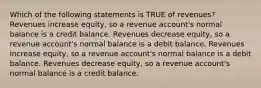 Which of the following statements is TRUE of revenues? Revenues increase equity, so a revenue account's normal balance is a credit balance. Revenues decrease equity, so a revenue account's normal balance is a debit balance. Revenues increase equity, so a revenue account's normal balance is a debit balance. Revenues decrease equity, so a revenue account's normal balance is a credit balance.