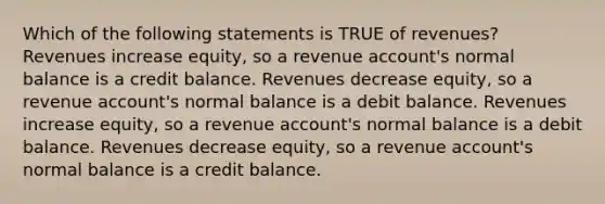 Which of the following statements is TRUE of revenues? Revenues increase equity, so a revenue account's normal balance is a credit balance. Revenues decrease equity, so a revenue account's normal balance is a debit balance. Revenues increase equity, so a revenue account's normal balance is a debit balance. Revenues decrease equity, so a revenue account's normal balance is a credit balance.