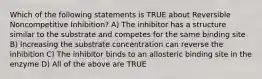 Which of the following statements is TRUE about Reversible Noncompetitive Inhibition? A) The inhibitor has a structure similar to the substrate and competes for the same binding site B) Increasing the substrate concentration can reverse the inhibition C) The inhibitor binds to an allosteric binding site in the enzyme D) All of the above are TRUE