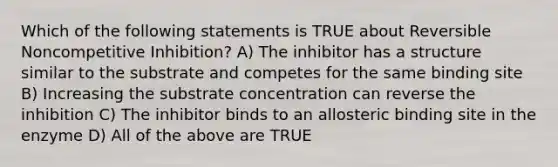 Which of the following statements is TRUE about Reversible Noncompetitive Inhibition? A) The inhibitor has a structure similar to the substrate and competes for the same binding site B) Increasing the substrate concentration can reverse the inhibition C) The inhibitor binds to an allosteric binding site in the enzyme D) All of the above are TRUE