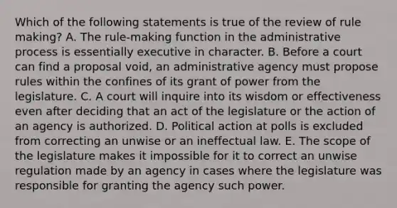 Which of the following statements is true of the review of rule making? A. The rule-making function in the administrative process is essentially executive in character. B. Before a court can find a proposal void, an administrative agency must propose rules within the confines of its grant of power from the legislature. C. A court will inquire into its wisdom or effectiveness even after deciding that an act of the legislature or the action of an agency is authorized. D. Political action at polls is excluded from correcting an unwise or an ineffectual law. E. The scope of the legislature makes it impossible for it to correct an unwise regulation made by an agency in cases where the legislature was responsible for granting the agency such power.