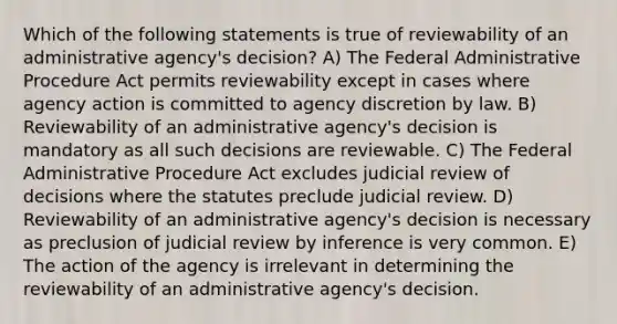 Which of the following statements is true of reviewability of an administrative agency's decision? A) The Federal Administrative Procedure Act permits reviewability except in cases where agency action is committed to agency discretion by law. B) Reviewability of an administrative agency's decision is mandatory as all such decisions are reviewable. C) The Federal Administrative Procedure Act excludes judicial review of decisions where the statutes preclude judicial review. D) Reviewability of an administrative agency's decision is necessary as preclusion of judicial review by inference is very common. E) The action of the agency is irrelevant in determining the reviewability of an administrative agency's decision.