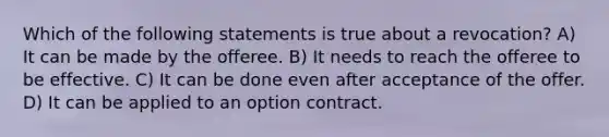 Which of the following statements is true about a revocation? A) It can be made by the offeree. B) It needs to reach the offeree to be effective. C) It can be done even after acceptance of the offer. D) It can be applied to an option contract.