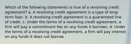 Which of the following statements is true of a revolving credit agreement? a. A revolving credit agreement is a type of long-term loan. b. A revolving credit agreement is a guaranteed line of credit. c. Under the terms of a revolving credit agreement, a firm will pay a commitment fee on any funds it borrows. d. Under the terms of a revolving credit agreement, a firm will pay interest on any funds it does not borrow.