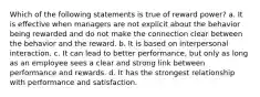 Which of the following statements is true of reward power? a. It is effective when managers are not explicit about the behavior being rewarded and do not make the connection clear between the behavior and the reward. b. It is based on interpersonal interaction. c. It can lead to better performance, but only as long as an employee sees a clear and strong link between performance and rewards. d. It has the strongest relationship with performance and satisfaction.