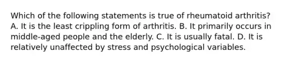 Which of the following statements is true of rheumatoid arthritis? A. It is the least crippling form of arthritis. B. It primarily occurs in middle-aged people and the elderly. C. It is usually fatal. D. It is relatively unaffected by stress and psychological variables.