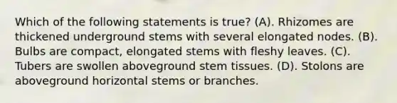 Which of the following statements is true? (A). Rhizomes are thickened underground stems with several elongated nodes. (B). Bulbs are compact, elongated stems with fleshy leaves. (C). Tubers are swollen aboveground stem tissues. (D). Stolons are aboveground horizontal stems or branches.