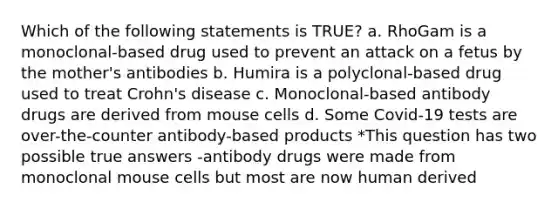 Which of the following statements is TRUE? a. RhoGam is a monoclonal-based drug used to prevent an attack on a fetus by the mother's antibodies b. Humira is a polyclonal-based drug used to treat Crohn's disease c. Monoclonal-based antibody drugs are derived from mouse cells d. Some Covid-19 tests are over-the-counter antibody-based products *This question has two possible true answers -antibody drugs were made from monoclonal mouse cells but most are now human derived