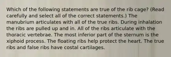 Which of the following statements are true of the rib cage? (Read carefully and select all of the correct statements.) The manubrium articulates with all of the true ribs. During inhalation the ribs are pulled up and in. All of the ribs articulate with the thoracic vertebrae. The most inferior part of the sternum is the xiphoid process. The floating ribs help protect the heart. The true ribs and false ribs have costal cartilages.