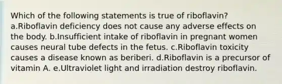 Which of the following statements is true of riboflavin? a.Riboflavin deficiency does not cause any adverse effects on the body. b.Insufficient intake of riboflavin in pregnant women causes neural tube defects in the fetus. c.Riboflavin toxicity causes a disease known as beriberi. d.Riboflavin is a precursor of vitamin A. e.Ultraviolet light and irradiation destroy riboflavin.