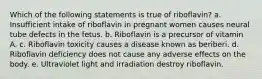 Which of the following statements is true of riboflavin? a. Insufficient intake of riboflavin in pregnant women causes neural tube defects in the fetus. b. Riboflavin is a precursor of vitamin A. c. Riboflavin toxicity causes a disease known as beriberi. d. Riboflavin deficiency does not cause any adverse effects on the body. e. Ultraviolet light and irradiation destroy riboflavin.