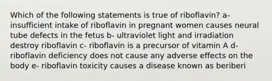 Which of the following statements is true of riboflavin? a- insufficient intake of riboflavin in pregnant women causes neural tube defects in the fetus b- ultraviolet light and irradiation destroy riboflavin c- riboflavin is a precursor of vitamin A d- riboflavin deficiency does not cause any adverse effects on the body e- riboflavin toxicity causes a disease known as beriberi