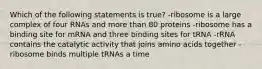 Which of the following statements is true? -ribosome is a large complex of four RNAs and more than 80 proteins -ribosome has a binding site for mRNA and three binding sites for tRNA -rRNA contains the catalytic activity that joins amino acids together -ribosome binds multiple tRNAs a time