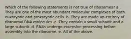 Which of the following statements is not true of ribosomes? a . They are one of the most abundant molecular complexes of both eukaryotic and prokaryotic cells. b. They are made up entirely of ribosomal RNA molecules. c. They contain a small subunit and a large subunit. d. RNAs undergo extensive processing before assembly into the ribosome. e. All of the above.