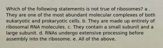 Which of the following statements is not true of ribosomes? a . They are one of the most abundant molecular complexes of both eukaryotic and prokaryotic cells. b. They are made up entirely of ribosomal RNA molecules. c. They contain a small subunit and a large subunit. d. RNAs undergo extensive processing before assembly into the ribosome. e. All of the above.