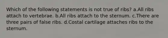 Which of the following statements is not true of ribs? a.All ribs attach to vertebrae. b.All ribs attach to the sternum. c.There are three pairs of false ribs. d.Costal cartilage attaches ribs to the sternum.