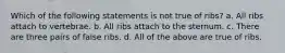 Which of the following statements is not true of ribs? a. All ribs attach to vertebrae. b. All ribs attach to the sternum. c. There are three pairs of false ribs. d. All of the above are true of ribs.