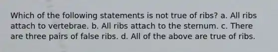 Which of the following statements is not true of ribs? a. All ribs attach to vertebrae. b. All ribs attach to the sternum. c. There are three pairs of false ribs. d. All of the above are true of ribs.