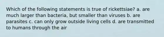 Which of the following statements is true of rickettsiae? a. are much larger than bacteria, but smaller than viruses b. are parasites c. can only grow outside living cells d. are transmitted to humans through the air
