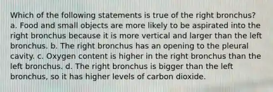 Which of the following statements is true of the right bronchus? a. Food and small objects are more likely to be aspirated into the right bronchus because it is more vertical and larger than the left bronchus. b. The right bronchus has an opening to the pleural cavity. c. Oxygen content is higher in the right bronchus than the left bronchus. d. The right bronchus is bigger than the left bronchus, so it has higher levels of carbon dioxide.