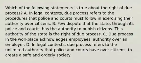 Which of the following statements is true about the right of due process? A. In legal contexts, due process refers to the procedures that police and courts must follow in exercising their authority over citizens. B. Few dispute that the state, through its police and courts, has the authority to punish citizens. This authority of the state is the right of due process. C. Due process in the workplace acknowledges employees' authority over an employer. D. In legal contexts, due process refers to the unlimited authority that police and courts have over citizens, to create a safe and orderly society