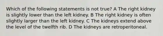 Which of the following statements is not true? A The right kidney is slightly lower than the left kidney. B The right kidney is often slightly larger than the left kidney. C The kidneys extend above the level of the twelfth rib. D The kidneys are retroperitoneal.