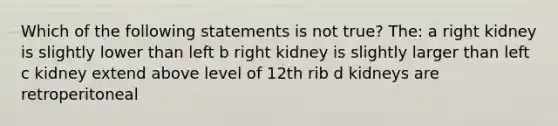 Which of the following statements is not true? The: a right kidney is slightly lower than left b right kidney is slightly larger than left c kidney extend above level of 12th rib d kidneys are retroperitoneal