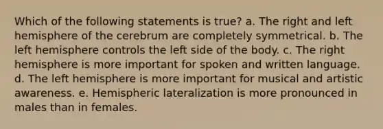 Which of the following statements is true? a. The right and left hemisphere of the cerebrum are completely symmetrical. b. The left hemisphere controls the left side of the body. c. The right hemisphere is more important for spoken and written language. d. The left hemisphere is more important for musical and artistic awareness. e. Hemispheric lateralization is more pronounced in males than in females.