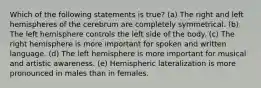 Which of the following statements is true? (a) The right and left hemispheres of the cerebrum are completely symmetrical. (b) The left hemisphere controls the left side of the body. (c) The right hemisphere is more important for spoken and written language. (d) The left hemisphere is more important for musical and artistic awareness. (e) Hemispheric lateralization is more pronounced in males than in females.