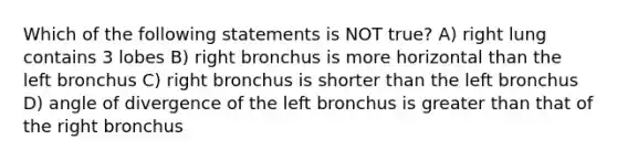 Which of the following statements is NOT true? A) right lung contains 3 lobes B) right bronchus is more horizontal than the left bronchus C) right bronchus is shorter than the left bronchus D) angle of divergence of the left bronchus is greater than that of the right bronchus