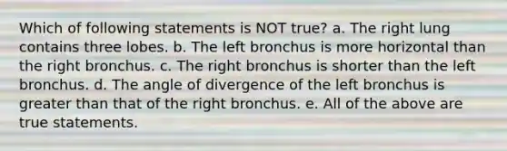 Which of following statements is NOT true? a. The right lung contains three lobes. b. The left bronchus is more horizontal than the right bronchus. c. The right bronchus is shorter than the left bronchus. d. The angle of divergence of the left bronchus is greater than that of the right bronchus. e. All of the above are true statements.