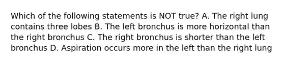 Which of the following statements is NOT true? A. The right lung contains three lobes B. The left bronchus is more horizontal than the right bronchus C. The right bronchus is shorter than the left bronchus D. Aspiration occurs more in the left than the right lung