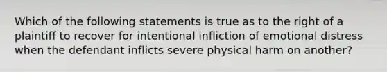 Which of the following statements is true as to the right of a plaintiff to recover for intentional infliction of emotional distress when the defendant inflicts severe physical harm on another?