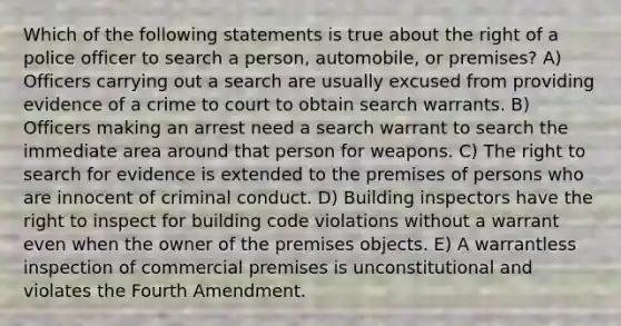 Which of the following statements is true about the right of a police officer to search a person, automobile, or premises? A) Officers carrying out a search are usually excused from providing evidence of a crime to court to obtain search warrants. B) Officers making an arrest need a search warrant to search the immediate area around that person for weapons. C) The right to search for evidence is extended to the premises of persons who are innocent of criminal conduct. D) Building inspectors have the right to inspect for building code violations without a warrant even when the owner of the premises objects. E) A warrantless inspection of commercial premises is unconstitutional and violates the Fourth Amendment.