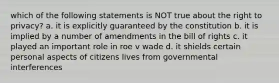 which of the following statements is NOT true about the right to privacy? a. it is explicitly guaranteed by the constitution b. it is implied by a number of amendments in the bill of rights c. it played an important role in roe v wade d. it shields certain personal aspects of citizens lives from governmental interferences