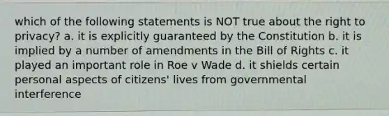 which of the following statements is NOT true about the right to privacy? a. it is explicitly guaranteed by the Constitution b. it is implied by a number of amendments in the Bill of Rights c. it played an important role in Roe v Wade d. it shields certain personal aspects of citizens' lives from governmental interference