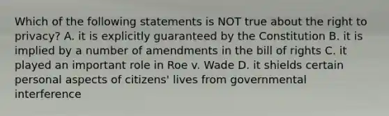 Which of the following statements is NOT true about the right to privacy? A. it is explicitly guaranteed by the Constitution B. it is implied by a number of amendments in the bill of rights C. it played an important role in Roe v. Wade D. it shields certain personal aspects of citizens' lives from governmental interference